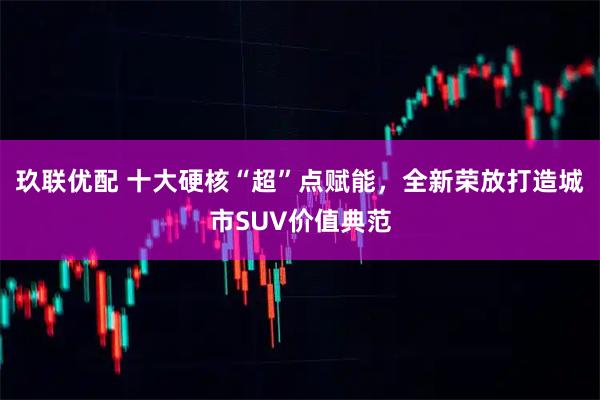 玖联优配 十大硬核“超”点赋能,全新荣放打造城市SUV价值典范