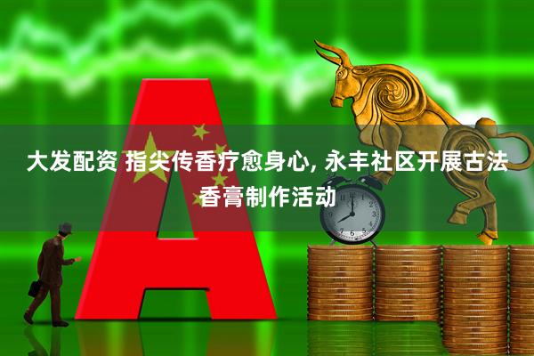 大发配资 指尖传香疗愈身心, 永丰社区开展古法香膏制作活动