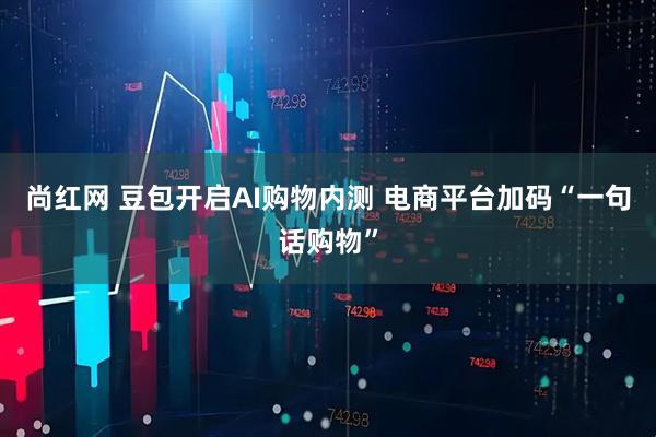 尚红网 豆包开启AI购物内测 电商平台加码“一句话购物”