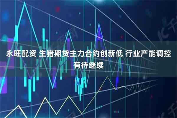 永旺配资 生猪期货主力合约创新低 行业产能调控有待继续