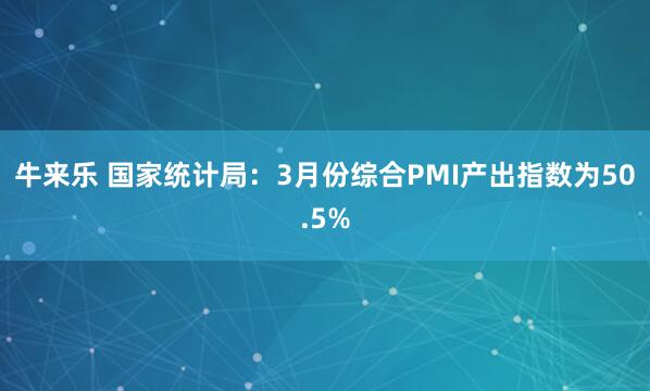 牛来乐 国家统计局：3月份综合PMI产出指数为50.5%