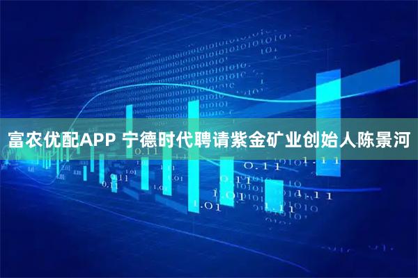富农优配APP 宁德时代聘请紫金矿业创始人陈景河