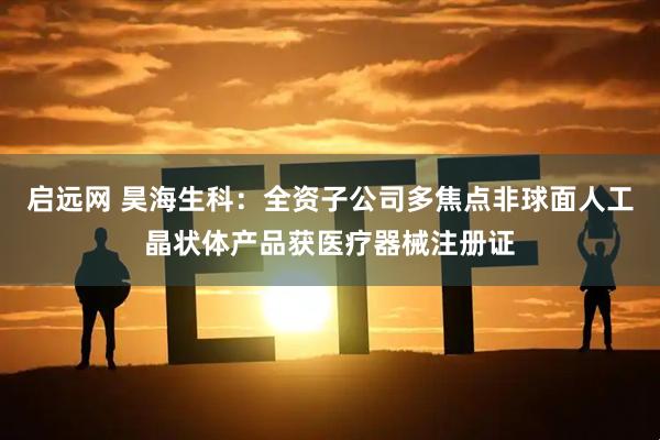 启远网 昊海生科:全资子公司多焦点非球面人工晶状体产品获医疗器械注册证